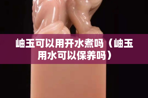 岫玉可以用开水煮吗（岫玉用水可以保养吗）