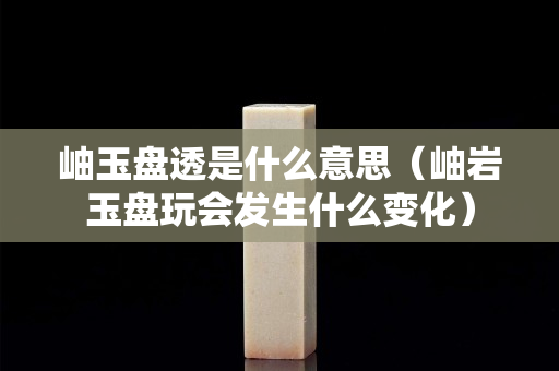 岫玉盘透是什么意思（岫岩玉盘玩会发生什么变化）