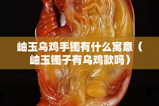 岫玉乌鸡手镯有什么寓意（岫玉镯子有乌鸡款吗）