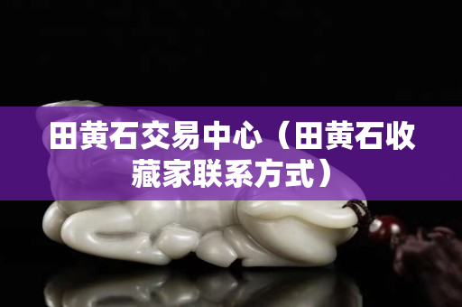 田黄石交易中心（田黄石收藏家联系方式）