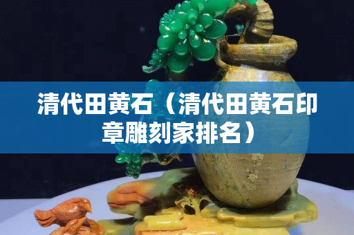 清代田黄石（清代田黄石印章雕刻家排名）