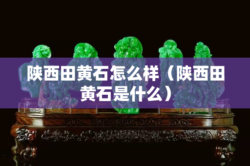 陕西田黄石怎么样（陕西田黄石是什么）