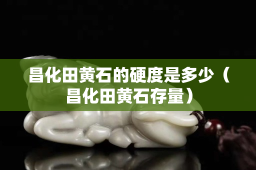 昌化田黄石的硬度是多少（昌化田黄石存量）