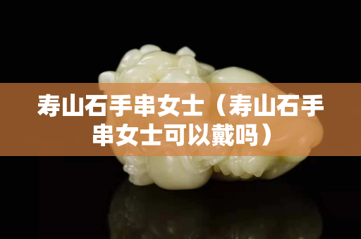 寿山石手串女士（寿山石手串女士可以戴吗）