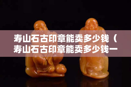 寿山石古印章能卖多少钱（寿山石古印章能卖多少钱一枚）