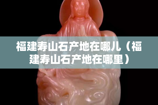 福建寿山石产地在哪儿（福建寿山石产地在哪里）