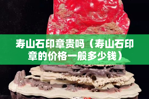 寿山石印章贵吗（寿山石印章的价格一般多少钱）
