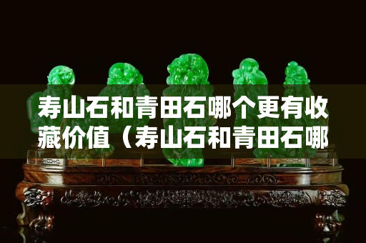 寿山石和青田石哪个更有收藏价值（寿山石和青田石哪个更有收藏价值和价值）