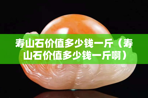 寿山石价值多少钱一斤（寿山石价值多少钱一斤啊）