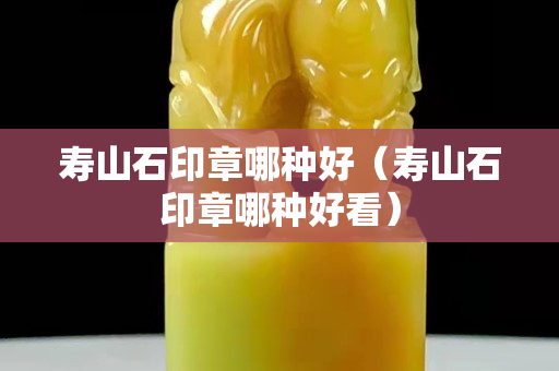 寿山石印章哪种好（寿山石印章哪种好看）
