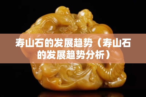 寿山石的发展趋势（寿山石的发展趋势分析）