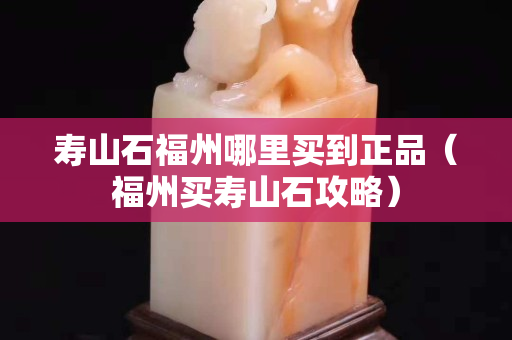 寿山石福州哪里买到正品（福州买寿山石攻略）