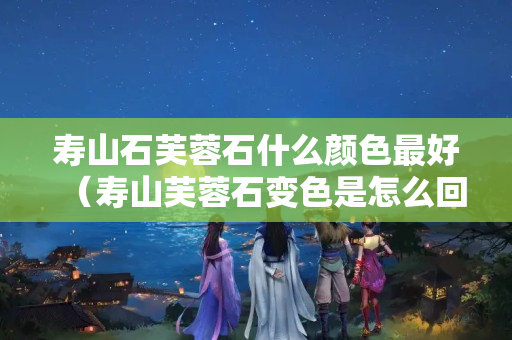 寿山石芙蓉石什么颜色最好（寿山芙蓉石变色是怎么回事）