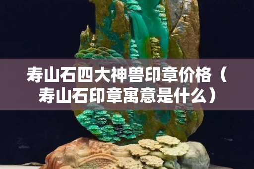 寿山石四大神兽印章价格（寿山石印章寓意是什么）