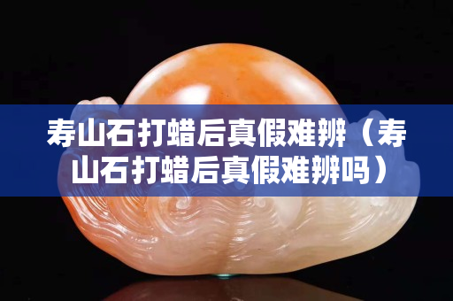 寿山石打蜡后真假难辨（寿山石打蜡后真假难辨吗）