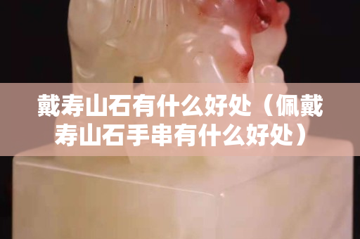 戴寿山石有什么好处（佩戴寿山石手串有什么好处）