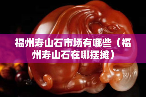 福州寿山石市场有哪些（福州寿山石在哪摆摊）
