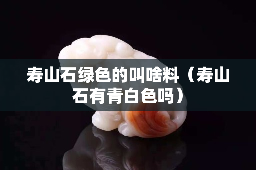 寿山石绿色的叫啥料（寿山石有青白色吗）