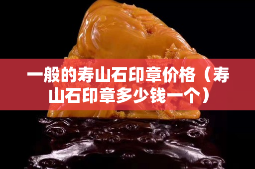 一般的寿山石印章价格（寿山石印章多少钱一个）