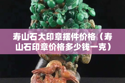 寿山石大印章摆件价格（寿山石印章价格多少钱一克）