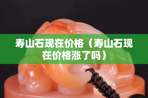 寿山石现在价格（寿山石现在价格涨了吗）