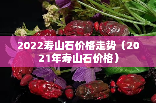 2022寿山石价格走势（2021年寿山石价格）