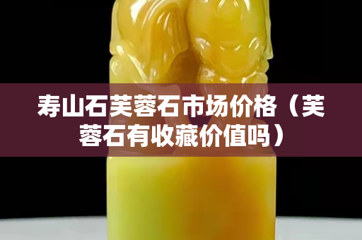 寿山石芙蓉石市场价格（芙蓉石有收藏价值吗）