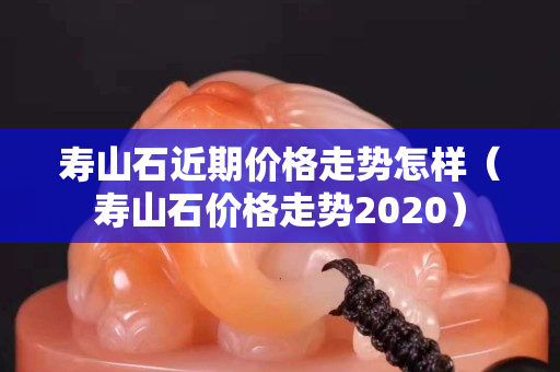 寿山石近期价格走势怎样（寿山石价格走势2020）