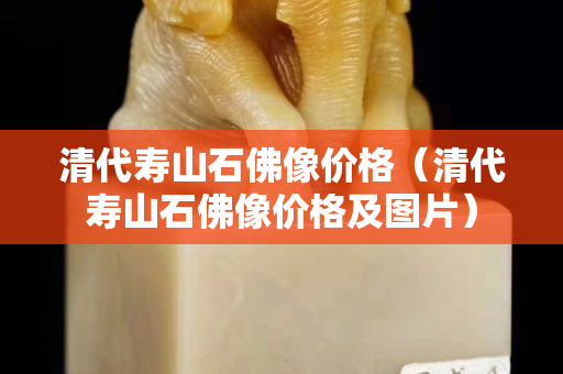 清代寿山石佛像价格（清代寿山石佛像价格及图片）