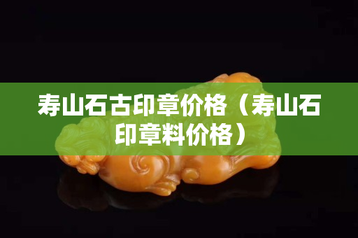 寿山石古印章价格（寿山石印章料价格）