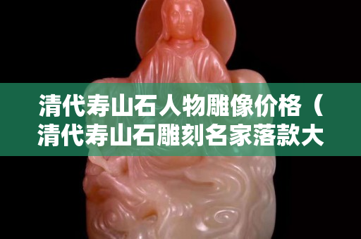 清代寿山石人物雕像价格（清代寿山石雕刻名家落款大全）