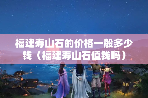 福建寿山石的价格一般多少钱（福建寿山石值钱吗）