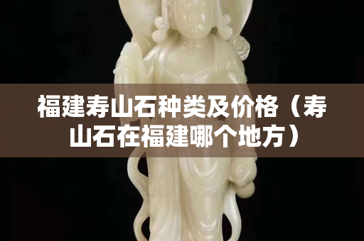 福建寿山石种类及价格（寿山石在福建哪个地方）