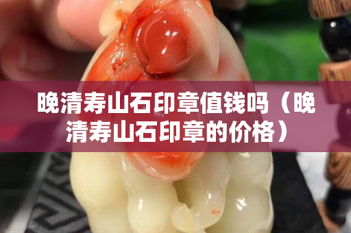 晚清寿山石印章值钱吗（晚清寿山石印章的价格）