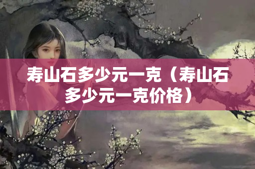 寿山石多少元一克（寿山石多少元一克价格）