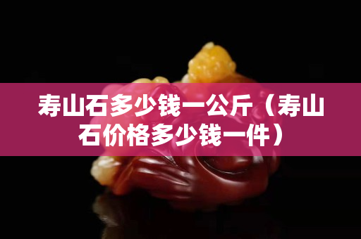 寿山石多少钱一公斤（寿山石价格多少钱一件）