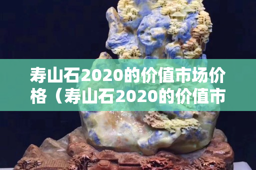 寿山石2020的价值市场价格（寿山石2020的价值市场价格是多少）