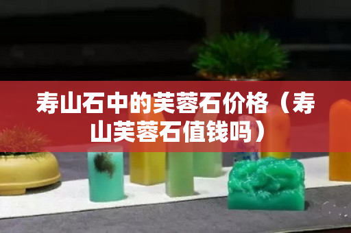 寿山石中的芙蓉石价格（寿山芙蓉石值钱吗）