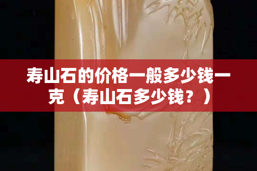 寿山石的价格一般多少钱一克（寿山石多少钱？）