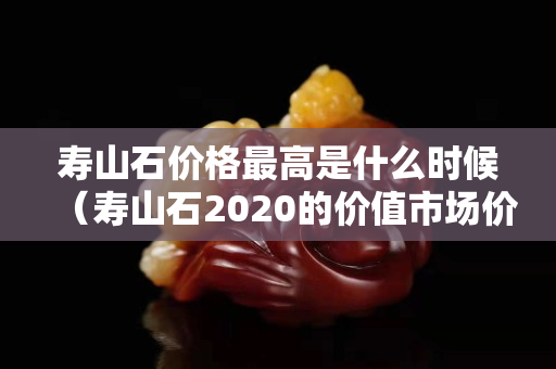 寿山石价格最高是什么时候（寿山石2020的价值市场价格）