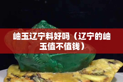 岫玉辽宁料好吗（辽宁的岫玉值不值钱）