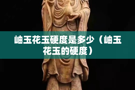 岫玉花玉硬度是多少（岫玉花玉的硬度）