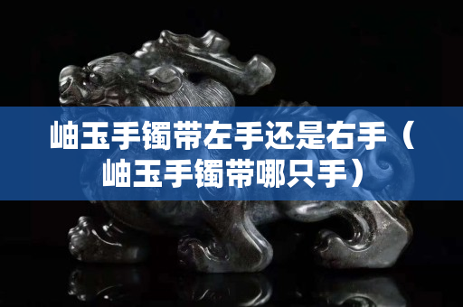 岫玉手镯带左手还是右手（岫玉手镯带哪只手）