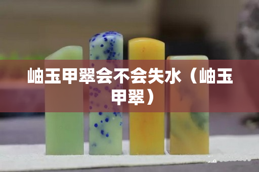 岫玉甲翠会不会失水（岫玉 甲翠）