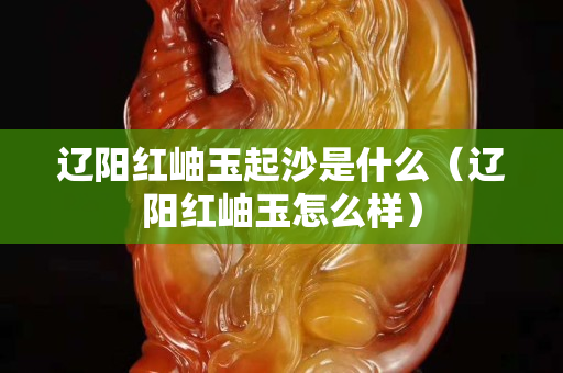 辽阳红岫玉起沙是什么（辽阳红岫玉怎么样）