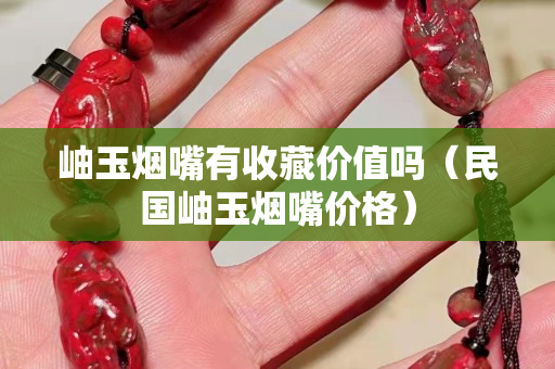 岫玉烟嘴有收藏价值吗（民国岫玉烟嘴价格）