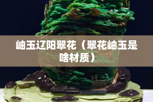 岫玉辽阳翠花（翠花岫玉是啥材质）