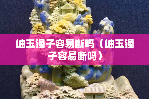 岫玉镯子容易断吗（岫玉镯子容易断吗）