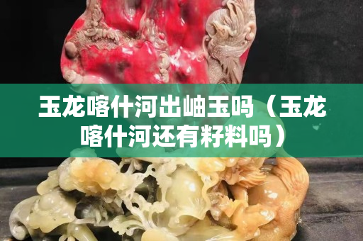 玉龙喀什河出岫玉吗（玉龙喀什河还有籽料吗）
