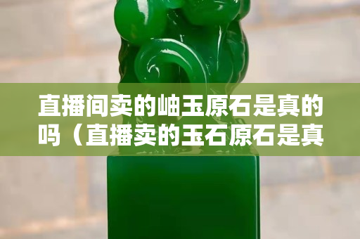 直播间卖的岫玉原石是真的吗（直播卖的玉石原石是真的吗）
